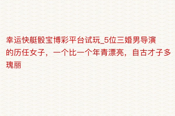 幸运快艇骰宝博彩平台试玩_5位三婚男导演的历任女子，一个比一个年青漂亮，自古才子多瑰丽