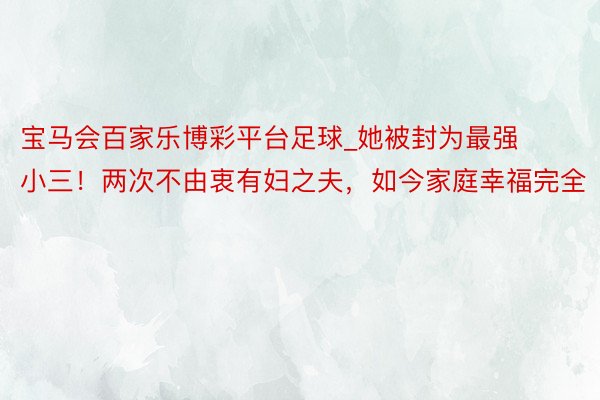 宝马会百家乐博彩平台足球_她被封为最强小三！两次不由衷有妇之夫，如今家庭幸福完全