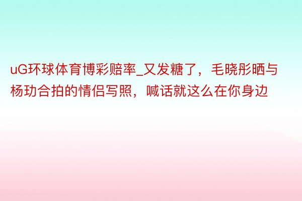 uG环球体育博彩赔率_又发糖了，毛晓彤晒与杨玏合拍的情侣写照，喊话就这么在你身边