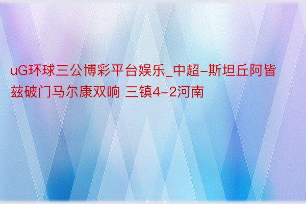 uG环球三公博彩平台娱乐_中超-斯坦丘阿皆兹破门马尔康双响 三镇4-2河南