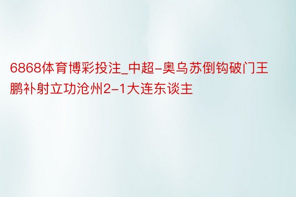 6868体育博彩投注_中超-奥乌苏倒钩破门王鹏补射立功沧州2-1大连东谈主
