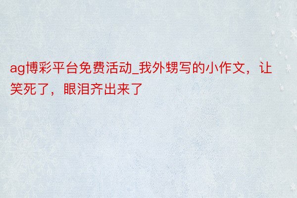 ag博彩平台免费活动_我外甥写的小作文，让笑死了，眼泪齐出来了