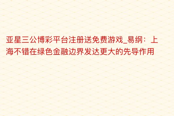 亚星三公博彩平台注册送免费游戏_易纲：上海不错在绿色金融边界发达更大的先导作用