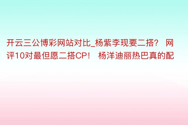 开云三公博彩网站对比_杨紫李现要二搭？ 网评10对最但愿二搭CP！ 杨洋迪丽热巴真的配