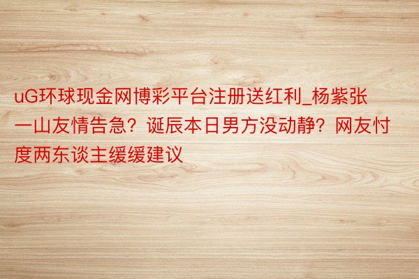 uG环球现金网博彩平台注册送红利_杨紫张一山友情告急？诞辰本日男方没动静？网友忖度两东谈主缓缓建议