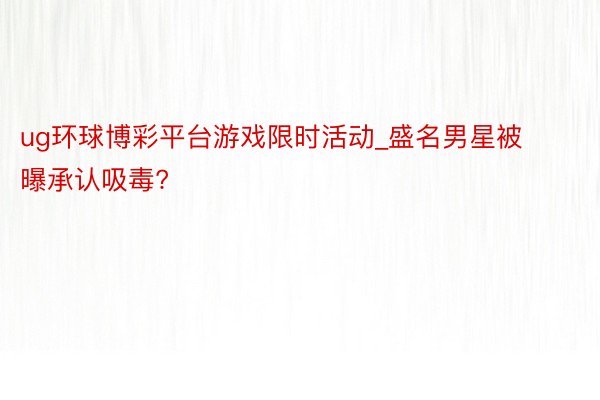 ug环球博彩平台游戏限时活动_盛名男星被曝承认吸毒?