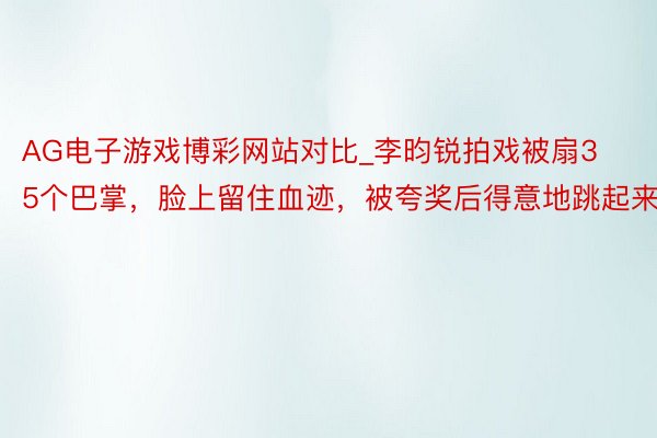 AG电子游戏博彩网站对比_李昀锐拍戏被扇35个巴掌，脸上留住血迹，被夸奖后得意地跳起来