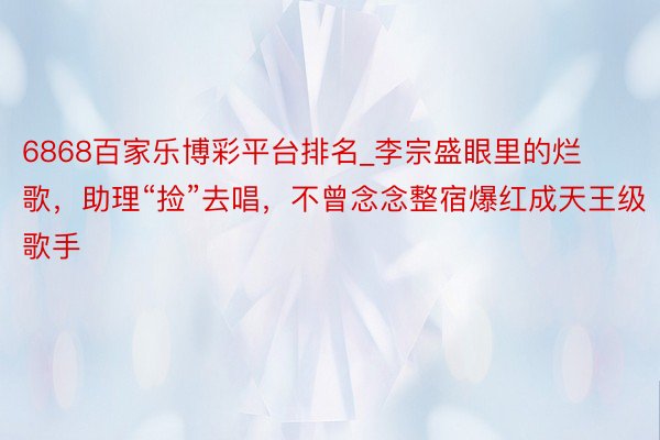 6868百家乐博彩平台排名_李宗盛眼里的烂歌，助理“捡”去唱，不曾念念整宿爆红成天王级歌手