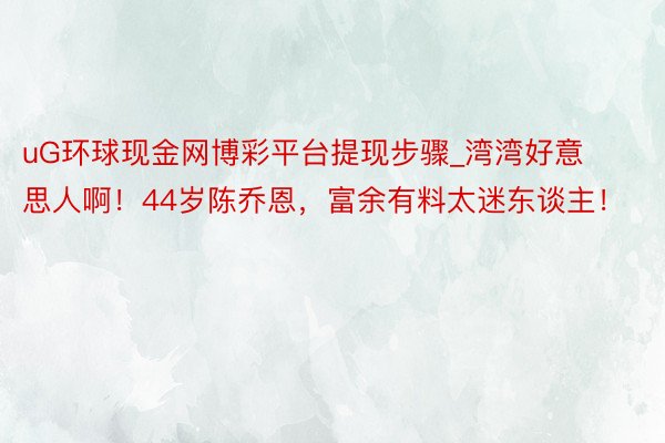 uG环球现金网博彩平台提现步骤_湾湾好意思人啊！44岁陈乔恩，富余有料太迷东谈主！