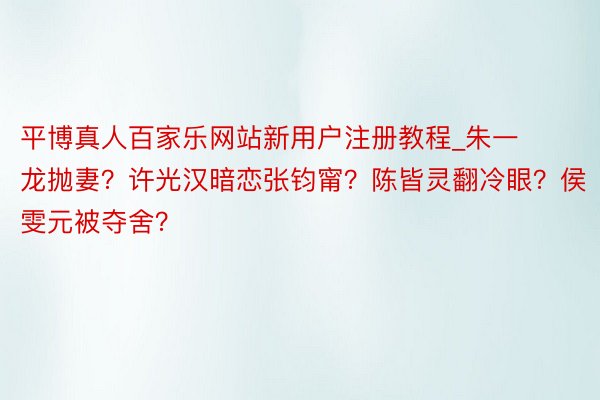 平博真人百家乐网站新用户注册教程_朱一龙抛妻？许光汉暗恋张钧甯？陈皆灵翻冷眼？侯雯元被夺舍？