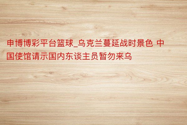 申博博彩平台篮球_乌克兰蔓延战时景色 中国使馆请示国内东谈主员暂勿来乌